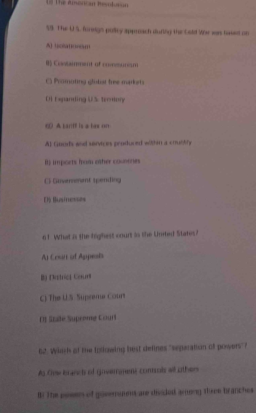 58. the u.s. foreign - policy approach during the cold war was based on\na) isolationism\nb) containment of communism\nc) promoting global free markets\nd) expanding u.s. territory\n60. a tariff is a tax on\na) goods and services produced within a country\nb) imports from other countries\nc) government spending\nd) businesses\n61. what is the highest court in the united states?\na) court of appeals\nb) district court\nc) the u.s. supreme court\nd) state supreme court\n62. which of the following best defines “separation of powers”?\na) one branch of government controls all others\nb) the powers of government are divided among three branches