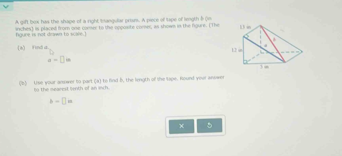 a gift box has the shape of a right triangular prism. a piece of tape of length b (in inches) is placed from one corner to the opposite corner, as shown in the figure. (the figure is not drawn to scale.) (a) find a. a = in (b) use your answer to part (a) to find b, the length of the tape. round your answer to the nearest tenth of an inch. b = in
