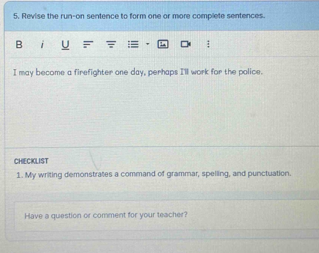 5. revise the run - on sentence to form one or more complete sentences. i may become a firefighter one day, perhaps ill work for the police. checklist 1. my writing demonstrates a command of grammar, spelling, and punctuation. have a question or comment for your teacher?