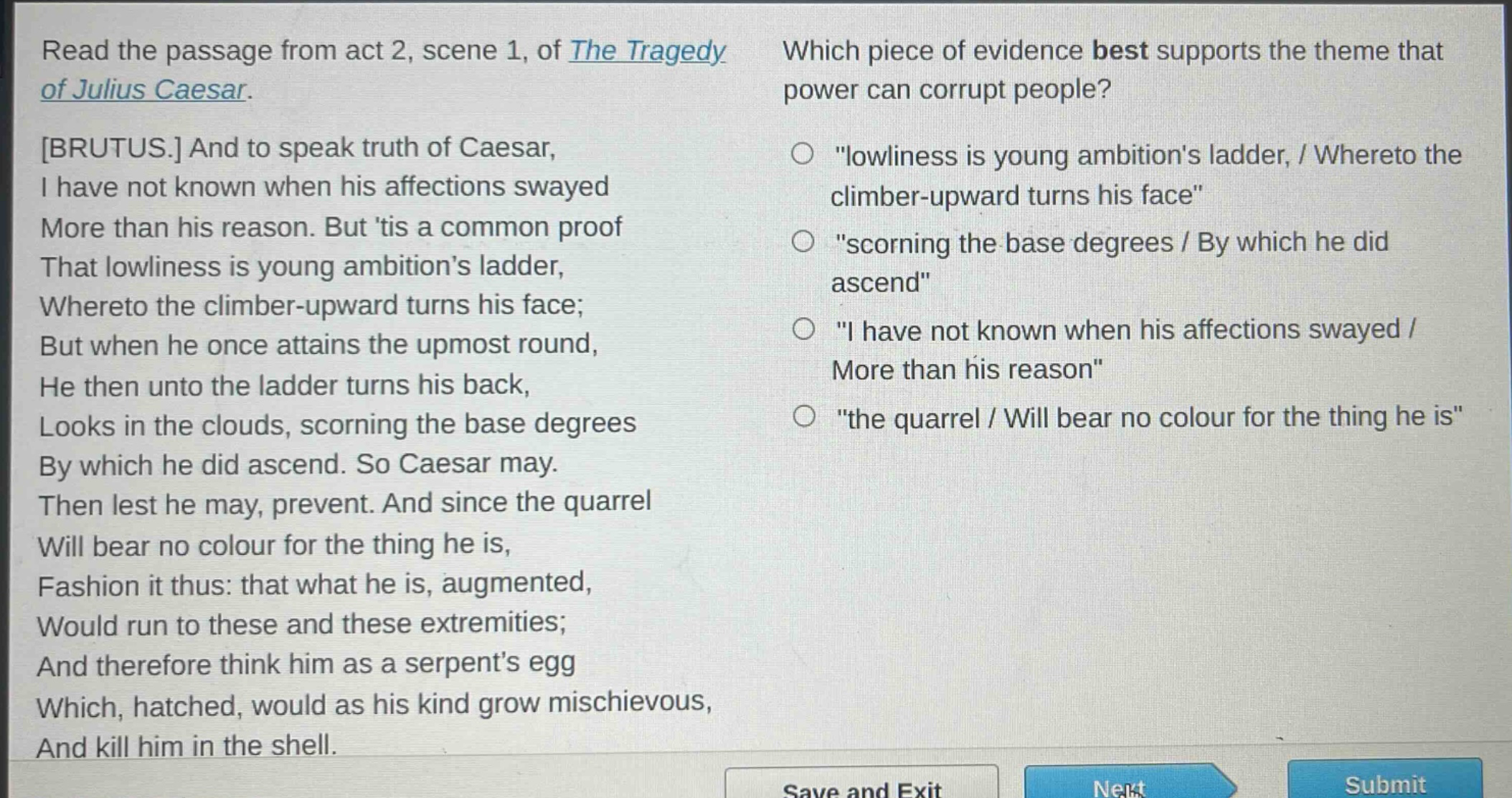 read the passage from act 2, scene 1, of the tragedy of julius caesar. brutus. and to speak truth of caesar, i have not known when his affections swayed more than his reason. but tis a common proof that lowliness is young ambitions ladder, whereto the climber - upward turns his face; but when he once attains the upmost round, he then unto the ladder turns his back, looks in the clouds, scorning the base degrees by which he did ascend. so caesar may. then lest he may, prevent. and since the quarrel will bear no colour for the thing he is, fashion it thus: that what he is, augmented, would run to these and these extremities; and therefore think him as a serpents egg which, hatched, would as his kind grow mischievous, and kill him in the shell. which piece of evidence best supports the theme that power can corrupt people? \lowliness is young ambitions ladder, / whereto the climber - upward turns his face\ \scorning the base degrees / by which he did ascend\ \i have not known when his affections swayed / more than his reason\ \the quarrel / will bear no colour for the thing he is\