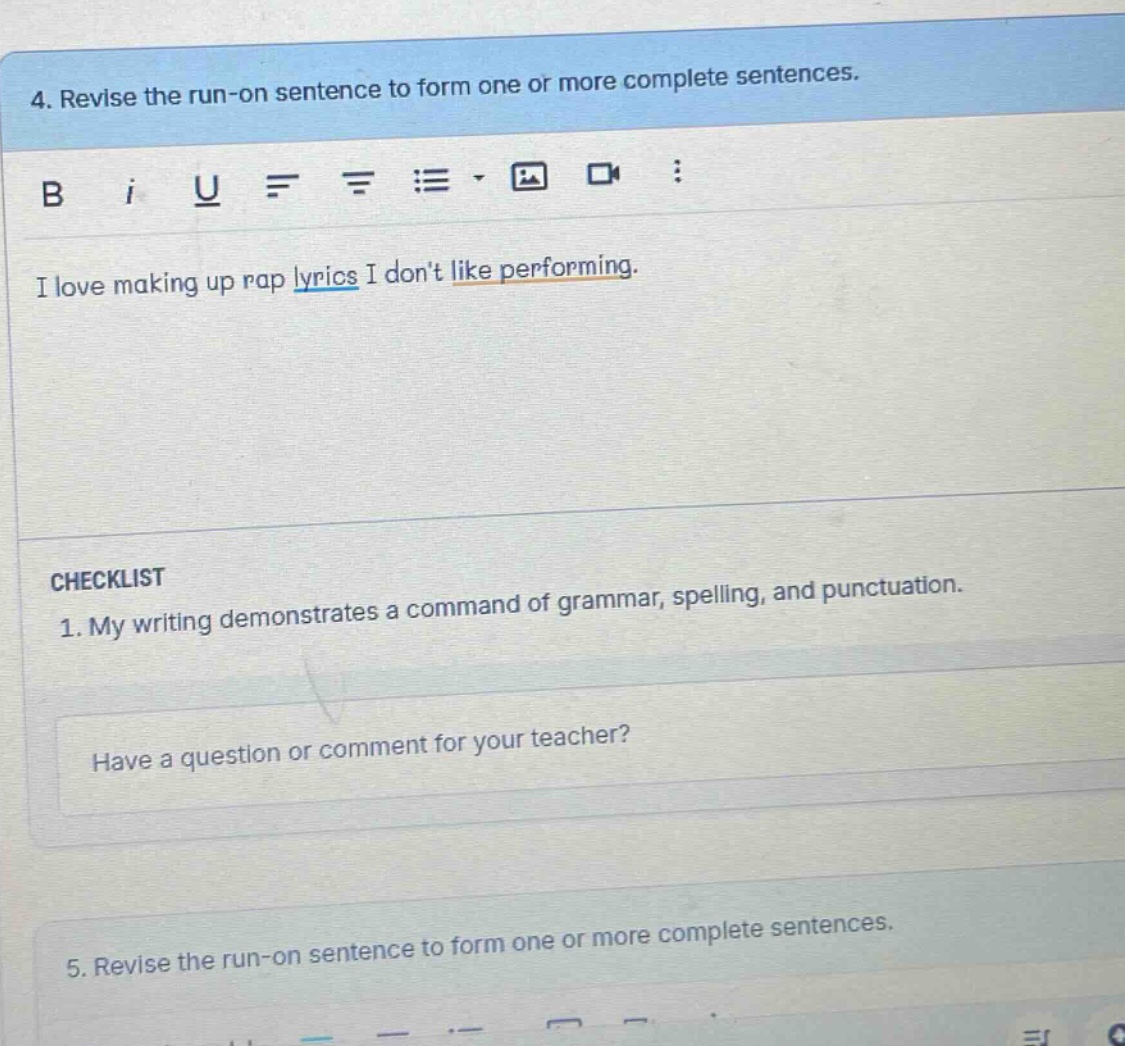 4. revise the run - on sentence to form one or more complete sentences. i love making up rap lyrics i dont like performing. checklist 1. my writing demonstrates a command of grammar, spelling, and punctuation. have a question or comment for your teacher? 5. revise the run - on sentence to form one or more complete sentences.