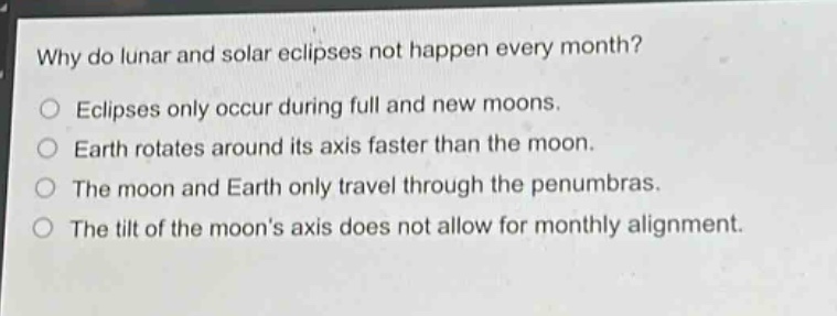 why do lunar and solar eclipses not happen every month?\neclipses only occur during full and new moons.\nearth rotates around its axis faster than the moon.\nthe moon and earth only travel through the penumbras.\nthe tilt of the moons axis does not allow for monthly alignment.