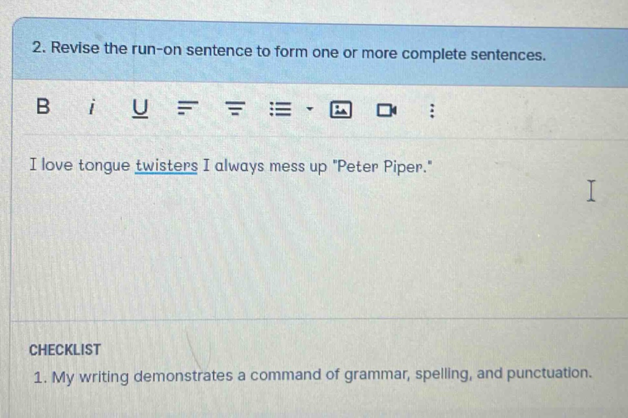 2. revise the run - on sentence to form one or more complete sentences. i love tongue twisters i always mess up \peter piper.\ checklist 1. my writing demonstrates a command of grammar, spelling, and punctuation.