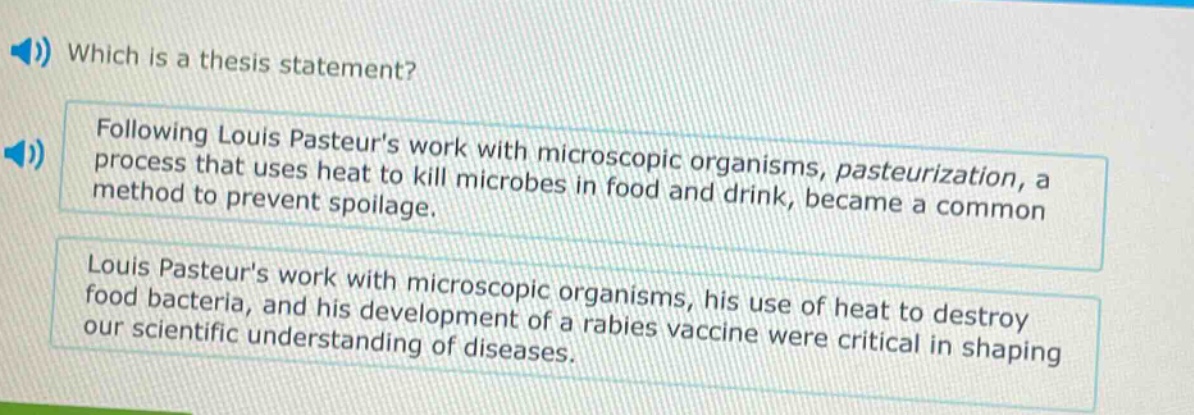 which is a thesis statement? following louis pasteurs work with microscopic organisms, pasteurization, a process that uses heat to kill microbes in food and drink, became a common method to prevent spoilage. louis pasteurs work with microscopic organisms, his use of heat to destroy food bacteria, and his development of a rabies vaccine were critical in shaping our scientific understanding of diseases.