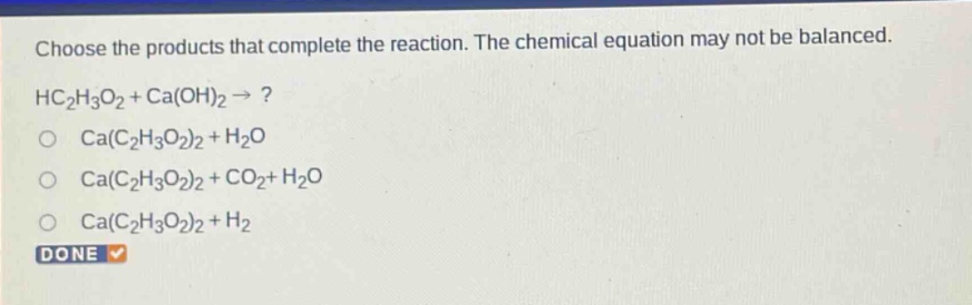 choose the products that complete the reaction. the chemical equation may not be balanced. hc2h3o2 + ca(oh)2 → ? ca(c2h3o2)2 + h2o ca(c2h3o2)2 + co2+ h2o ca(c2h3o2)2 + h2 done