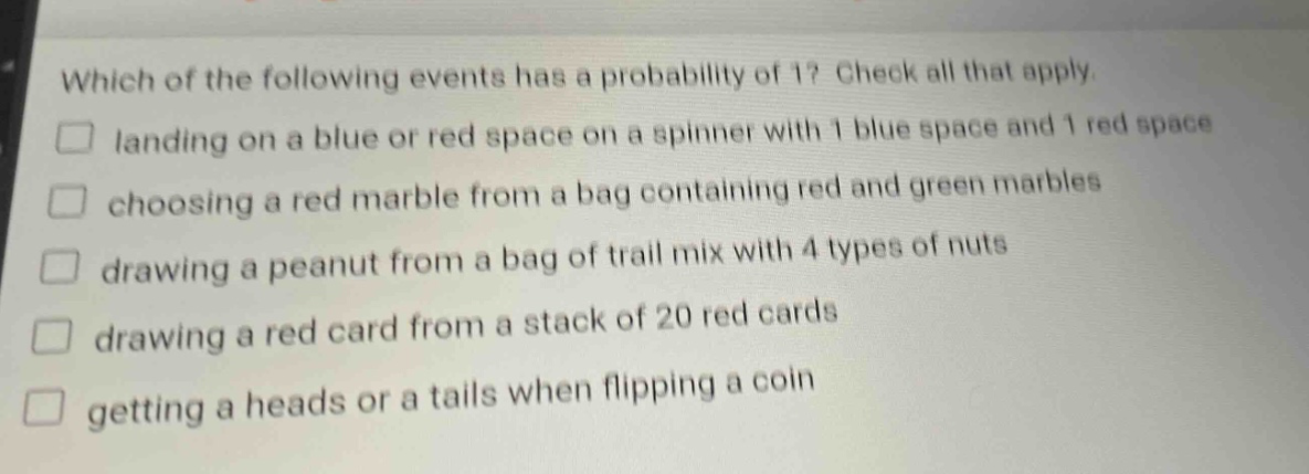 which of the following events has a probability of 1? check all that apply. landing on a blue or red space on a spinner with 1 blue space and 1 red space choosing a red marble from a bag containing red and green marbles drawing a peanut from a bag of trail mix with 4 types of nuts drawing a red card from a stack of 20 red cards getting a heads or a tails when flipping a coin