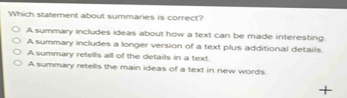 which statement about summaries is correct? a summary includes ideas about how a text can be made interesting a summary includes a longer version of a text plus additional details a summary retells all of the details in a text. a summary retells the main ideas of a text in new words.