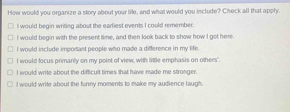 how would you organize a story about your life, and what would you include? check all that apply. i would begin writing about the earliest events i could remember. i would begin with the present time, and then look back to show how i got here. i would include important people who made a difference in my life. i would focus primarily on my point of view, with little emphasis on others’. i would write about the difficult times that have made me stronger. i would write about the funny moments to make my audience laugh.