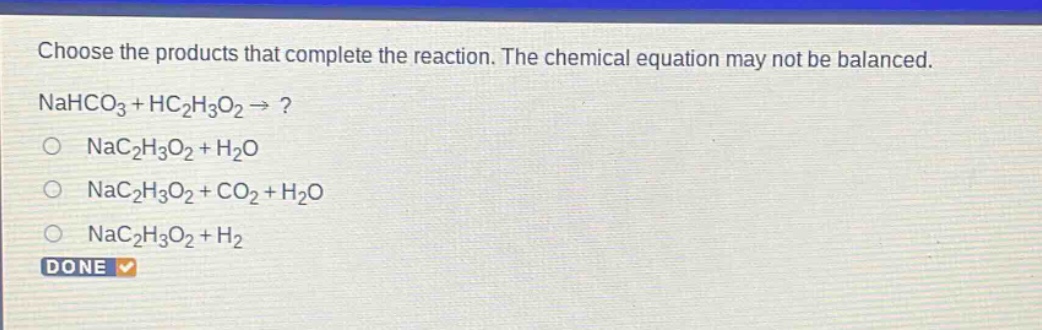 choose the products that complete the reaction. the chemical equation may not be balanced. nahco3 + hc2h3o2 → ? nac2h3o2 + h2o nac2h3o2 + co2 + h2o nac2h3o2 + h2 done