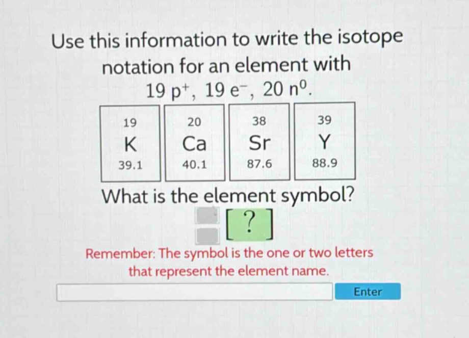 use this information to write the isotope notation for an element with 19 p+, 19 e-, 20 n0. 19 k 39.1 20 ca 40.1 38 sr 87.6 39 y 88.9 what is the element symbol? remember: the symbol is the one or two letters that represent the element name.