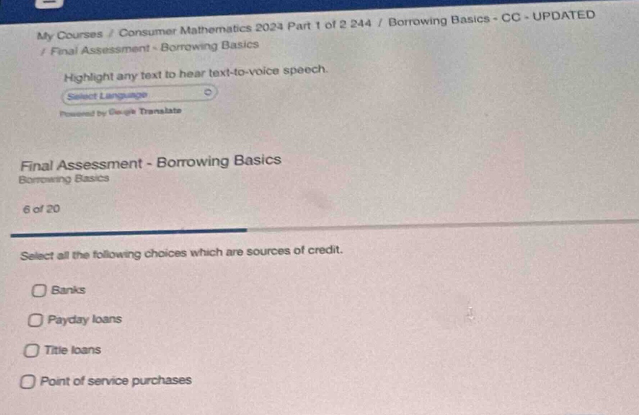 my courses / consumer mathematics 2024 part 1 of 2 244 / borrowing basics - cc - updated / final assessment - borrowing basics highlight any text to hear text - to - voice speech. select language powered by google translate final assessment - borrowing basics borrowing basics 6 of 20 select all the following choices which are sources of credit. banks payday loans title loans point of service purchases