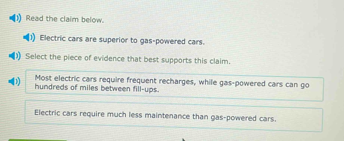 read the claim below. electric cars are superior to gas - powered cars. select the piece of evidence that best supports this claim. most electric cars require frequent recharges, while gas - powered cars can go hundreds of miles between fill - ups. electric cars require much less maintenance than gas - powered cars.