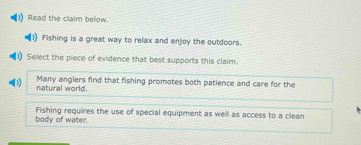 read the claim below. fishing is a great way to relax and enjoy the outdoors. select the piece of evidence that best supports this claim. many anglers find that fishing promotes both patience and care for the natural world. fishing requires the use of special equipment as well as access to a clean body of water.