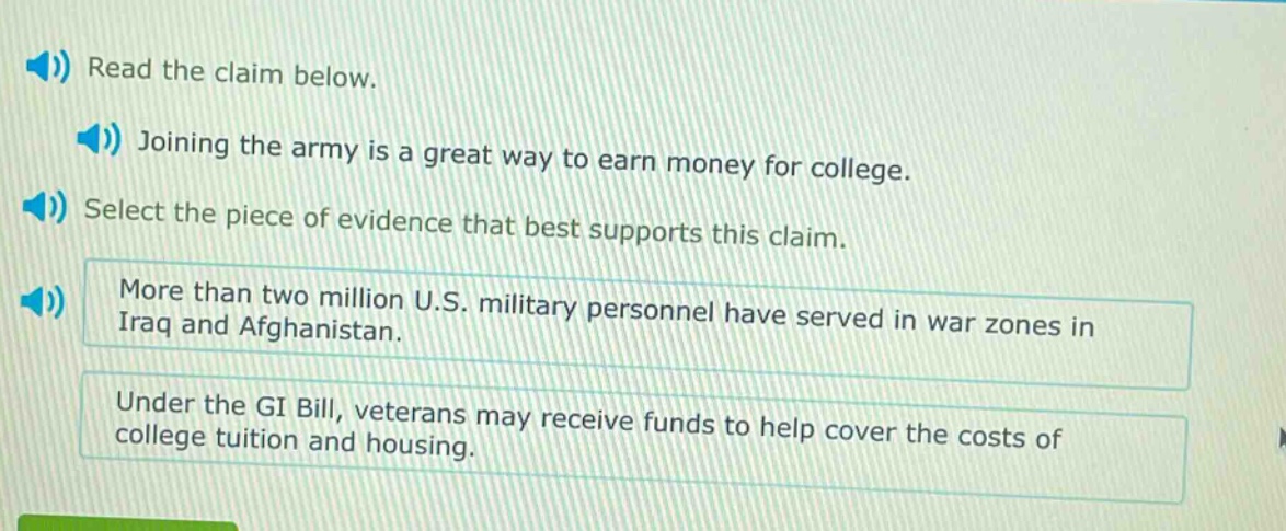 read the claim below. joining the army is a great way to earn money for college. select the piece of evidence that best supports this claim. more than two million u.s. military personnel have served in war zones in iraq and afghanistan. under the gi bill, veterans may receive funds to help cover the costs of college tuition and housing.