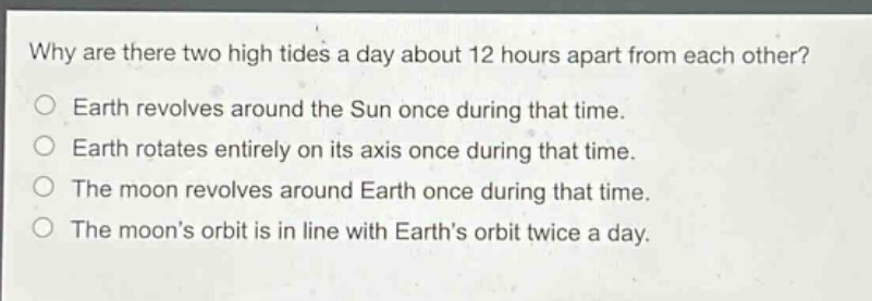 why are there two high tides a day about 12 hours apart from each other? earth revolves around the sun once during that time. earth rotates entirely on its axis once during that time. the moon revolves around earth once during that time. the moons orbit is in line with earths orbit twice a day.