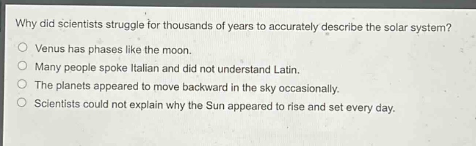 why did scientists struggle for thousands of years to accurately describe the solar system?\no venus has phases like the moon.\no many people spoke italian and did not understand latin.\no the planets appeared to move backward in the sky occasionally.\no scientists could not explain why the sun appeared to rise and set every day.