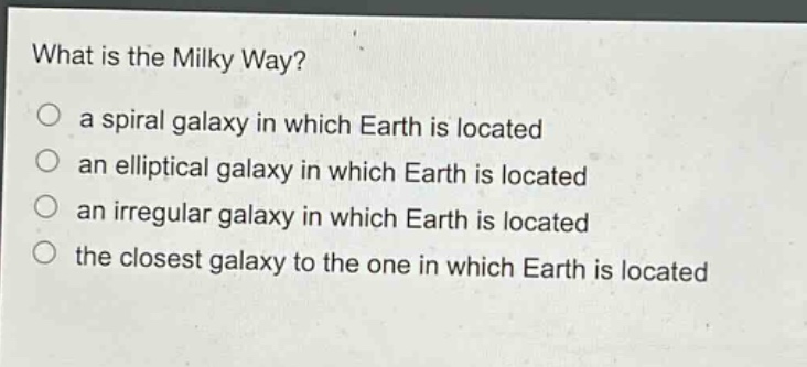 what is the milky way?\n a spiral galaxy in which earth is located\n an elliptical galaxy in which earth is located\n an irregular galaxy in which earth is located\n the closest galaxy to the one in which earth is located