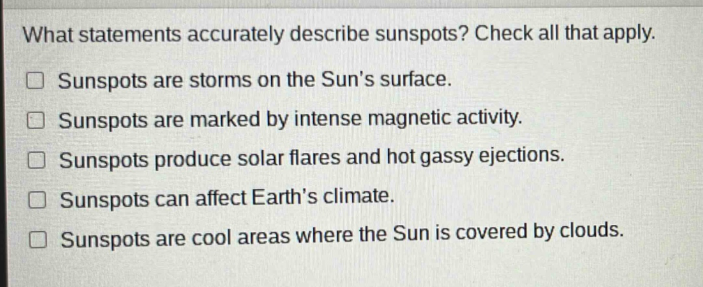 what statements accurately describe sunspots? check all that apply. sunspots are storms on the suns surface. sunspots are marked by intense magnetic activity. sunspots produce solar flares and hot gassy ejections. sunspots can affect earths climate. sunspots are cool areas where the sun is covered by clouds.