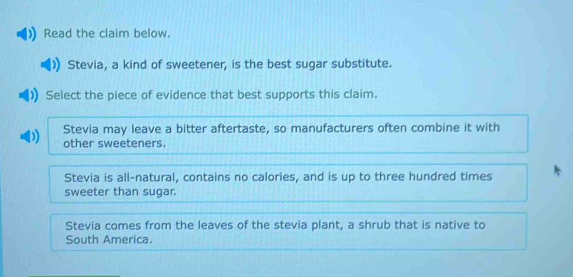 read the claim below. stevia, a kind of sweetener, is the best sugar substitute. select the piece of evidence that best supports this claim. stevia may leave a bitter aftertaste, so manufacturers often combine it with other sweeteners. stevia is all - natural, contains no calories, and is up to three hundred times sweeter than sugar. stevia comes from the leaves of the stevia plant, a shrub that is native to south america.
