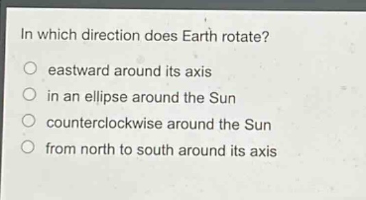 in which direction does earth rotate?\n eastward around its axis\n in an ellipse around the sun\n counterclockwise around the sun\n from north to south around its axis