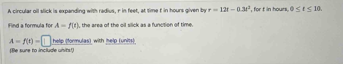 a circular oil slick is expanding with radius, r in feet, at time t in hours given by r = 12t - 0.3t², for t in hours, 0 ≤ t ≤ 10. find a formula for a = f(t), the area of the oil slick as a function of time. a = f(t) = help (formulas) with help (units) (be sure to include units!)