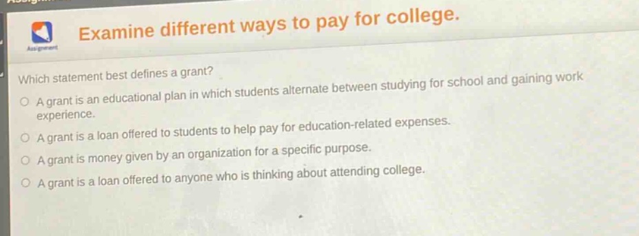 examine different ways to pay for college. which statement best defines a grant? a grant is an educational plan in which students alternate between studying for school and gaining work experience. a grant is a loan offered to students to help pay for education - related expenses. a grant is money given by an organization for a specific purpose. a grant is a loan offered to anyone who is thinking about attending college.