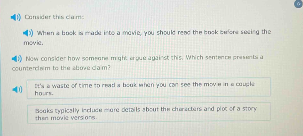 consider this claim: when a book is made into a movie, you should read the book before seeing the movie. now consider how someone might argue against this. which sentence presents a counter - claim to the above claim? its a waste of time to read a book when you can see the movie in a couple hours. books typically include more details about the characters and plot of a story than movie versions.