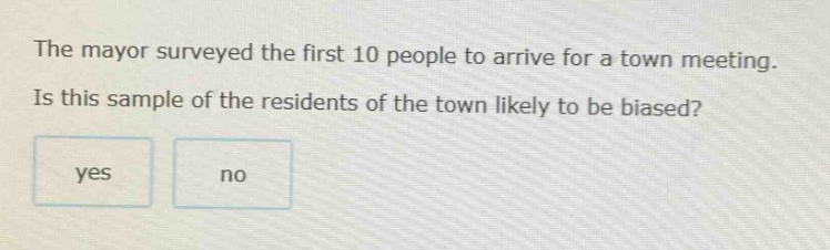 the mayor surveyed the first 10 people to arrive for a town meeting. is this sample of the residents of the town likely to be biased? yes no