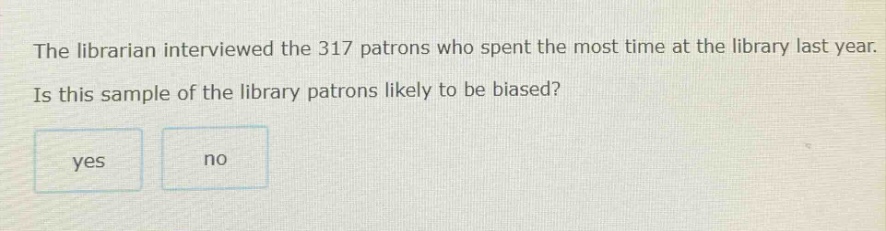 the librarian interviewed the 317 patrons who spent the most time at the library last year. is this sample of the library patrons likely to be biased? yes no