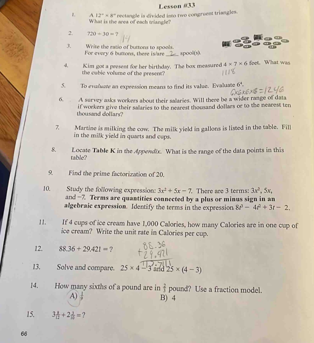 lesson #33\n1. a 12\×8\ rectangle is divided into two congruent triangles. what is the area of each triangle?\n2. 720÷30 =?\n3. write the ratio of buttons to spools. for every 6 buttons, there is/are 2 spool(s).\n4. kim got a present for her birthday. the box measured 4×7×6 feet. what was the cubic volume of the present?\n5. to evaluate an expression means to find its value. evaluate 6⁴.\n6. a survey asks workers about their salaries. will there be a wider range of data if workers give their salaries to the nearest thousand dollars or to the nearest ten thousand dollars?\n7. martine is milking the cow. the milk yield in gallons is listed in the table. fill in the milk yield in quarts and cups.\n8. locate table k in the appendix. what is the range of the data points in this table?\n9. find the prime - factorization of 20.\n10. study the following expression: 3x² + 5x - 7. there are 3 terms: 3x², 5x, and - 7. terms are quantities connected by a plus or minus sign in an algebraic expression. identify the terms in the expression 8t³ - 4t² + 3t - 2.\n11. if 4 cups of ice cream have 1,000 calories, how many calories are in one cup of ice cream? write the unit rate in calories per cup.\n12. 88.36 + 29.421 =?\n13. solve and compare. 25×4 - 3 and 25×(4 - 3)\n14. how many sixths of a pound are in ⅔ pound? use a fraction model. a) ⅑ b) 4\n15. 3⅝ + 2⅗ =?