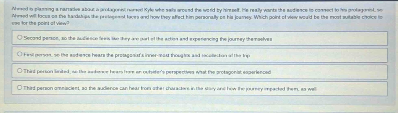 ahmed is planning a narrative about a protagonist named kyle who sails around the world by himself. he really wants the audience to connect to his protagonist, so ahmed will focus on the hardships the protagonist faces and how they affect him personally on his journey. which point of view would be the most suitable choice to use for the point of view?\no second person, so the audience feels like they are part of the action and experiencing the journey themselves\no first person, so the audience hears the protagonists inner - most thoughts and recollection of the trip\no third person limited, so the audience hears from an outsiders perspectives what the protagonist experienced\no third person omniscient, so the audience can hear from other characters in the story and how the journey impacted them, as well