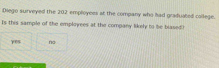 diego surveyed the 202 employees at the company who had graduated college. is this sample of the employees at the company likely to be biased? yes no