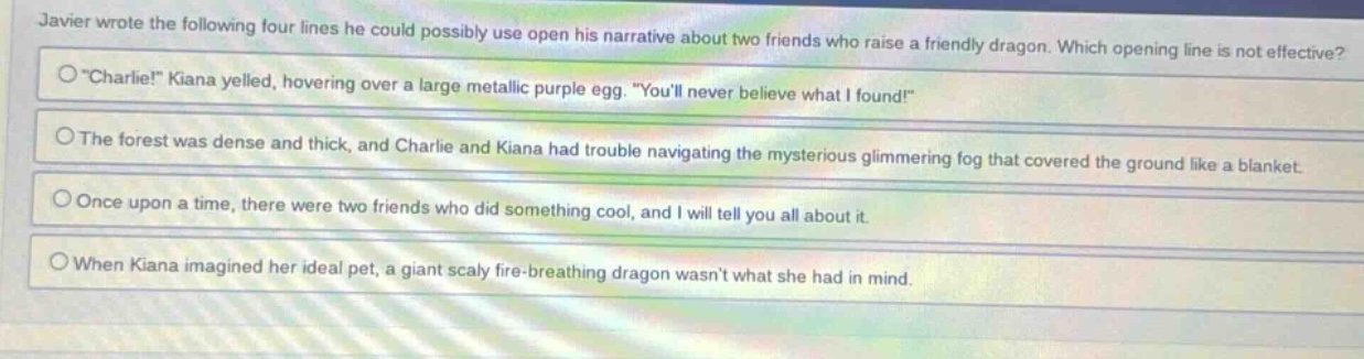javier wrote the following four lines he could possibly use open his narrative about two friends who raise a friendly dragon. which opening line is not effective? \charlie!\ kiana yelled, hovering over a large metallic purple egg. \youll never believe what i found!\ the forest was dense and thick, and charlie and kiana had trouble navigating the mysterious glimmering fog that covered the ground like a blanket. once upon a time, there were two friends who did something cool, and i will tell you all about it. when kiana imagined her ideal pet, a giant scaly fire - breathing dragon wasnt what she had in mind.