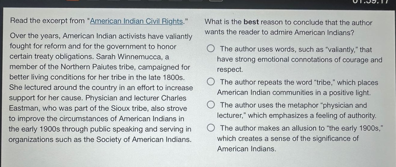 read the excerpt from \american indian civil rights.\ over the years, american indian activists have valiantly fought for reform and for the government to honor certain treaty obligations. sarah winnemucca, a member of the northern paiutes tribe, campaigned for better living conditions for her tribe in the late 1800s. she lectured around the country in an effort to increase support for her cause. physician and lecturer charles eastman, who was part of the sioux tribe, also strove to improve the circumstances of american indians in the early 1900s through public speaking and serving in organizations such as the society of american indians. what is the best reason to conclude that the author wants the reader to admire american indians? the author uses words, such as \valiantly,\ that have strong emotional connotations of courage and respect. the author repeats the word \tribe,\ which places american indian communities in a positive light. the author uses the metaphor \physician and lecturer,\ which emphasizes a feeling of authority. the author makes an allusion to \the early 1900s,\ which creates a sense of the significance of american indians.