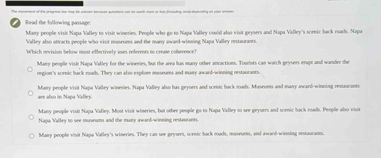 read the following passage: many people visit napa valley to visit wineries. people who go to napa valley could also visit geysers and napa valley’s scenic back roads. napa valley also attracts people who visit museums and the many award - winning napa valley restaurants. which revision below most effectively uses referents to create coherence? many people visit napa valley for the wineries, but the area has many other attractions. tourists can watch geysers erupt and wander the region’s scenic back roads. they can also explore museums and many award - winning restaurants. many people visit napa valley wineries. napa valley also has geysers and scenic back roads. museums and many award - winning restaurants are also in napa valley. many people visit napa valley. most visit wineries, but other people go to napa valley to see geysers and scenic back roads. people also visit napa valley to see museums and the many award - winning restaurants. many people visit napa valley’s wineries. they can see geysers, scenic back roads, museums, and award - winning restaurants.