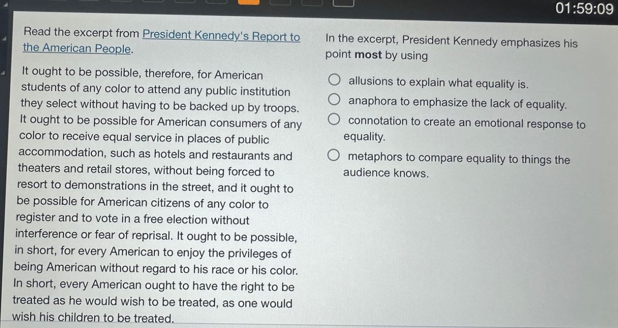 read the excerpt from president kennedys report to the american people. it ought to be possible, therefore, for american students of any color to attend any public institution they select without having to be backed up by troops. it ought to be possible for american consumers of any color to receive equal service in places of public accommodation, such as hotels and restaurants and theaters and retail stores, without being forced to resort to demonstrations in the street, and it ought to be possible for american citizens of any color to register and to vote in a free election without interference or fear of reprisal. it ought to be possible, in short, for every american to enjoy the privileges of being american without regard to his race or his color. in short, every american ought to have the right to be treated as he would wish to be treated, as one would wish his children to be treated. in the excerpt, president kennedy emphasizes his point most by using allusions to explain what equality is. anaphora to emphasize the lack of equality. connotation to create an emotional response to equality. metaphors to compare equality to things the audience knows.