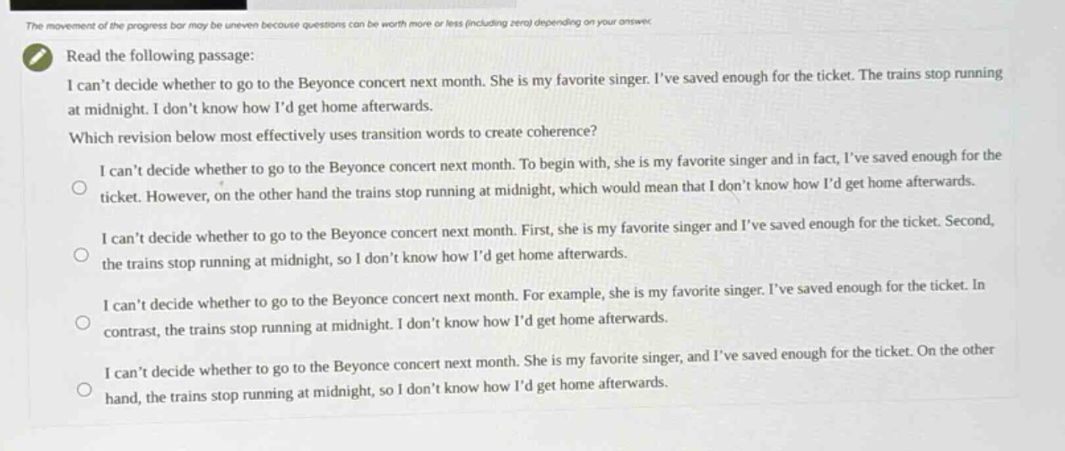 read the following passage: i cant decide whether to go to the beyonce concert next month. she is my favorite singer. ive saved enough for the ticket. the trains stop running at midnight. i dont know how id get home afterwards. which revision below most effectively uses transition words to create coherence? i cant decide whether to go to the beyonce concert next month. to begin with, she is my favorite singer and in fact, ive saved enough for the ticket. however, on the other hand the trains stop running at midnight, which would mean that i dont know how id get home afterwards. i cant decide whether to go to the beyonce concert next month. first, she is my favorite singer and ive saved enough for the ticket. second, the trains stop running at midnight, so i dont know how id get home afterwards. i cant decide whether to go to the beyonce concert next month. for example, she is my favorite singer. ive saved enough for the ticket. in contrast, the trains stop running at midnight. i dont know how id get home afterwards. i cant decide whether to go to the beyonce concert next month. she is my favorite singer, and ive saved enough for the ticket. on the other hand, the trains stop running at midnight, so i dont know how id get home afterwards.