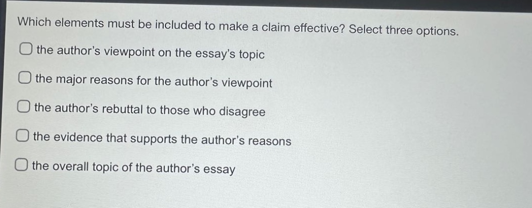 which elements must be included to make a claim effective? select three options. the author’s viewpoint on the essay’s topic the major reasons for the author’s viewpoint the author’s rebuttal to those who disagree the evidence that supports the author’s reasons the overall topic of the author’s essay