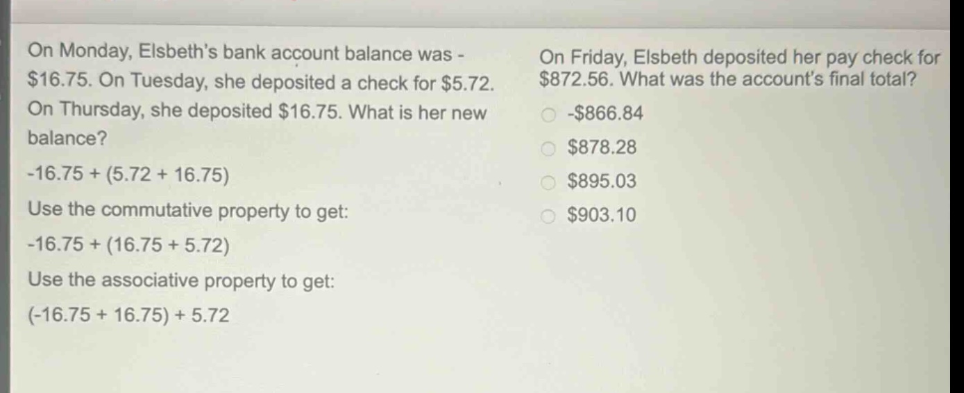 on monday, elsbeth’s bank account balance was -$16.75. on tuesday, she deposited a check for $5.72. on thursday, she deposited $16.75. what is her new balance? -16.75 + (5.72 + 16.75) use the commutative property to get: -16.75 + (16.75 + 5.72) use the associative property to get: (-16.75 + 16.75) + 5.72 on friday, elsbeth deposited her paycheck for $872.56. what was the account’s final total? -$866.84 $878.28 $895.03 $903.10