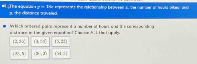 the equation y = 18x represents the relationship between x, the number of hours biked, and y, the distance traveled. which ordered pairs represent a number of hours and the corresponding distance in the given equation? choose all that apply. (2,36) (3,54) (5,23) (23,5) (36,2) (54,3)