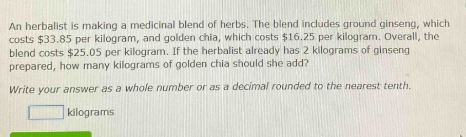 an herbalist is making a medicinal blend of herbs. the blend includes ground ginseng, which costs $33.85 per kilogram, and golden chia, which costs $16.25 per kilogram. overall, the blend costs $25.05 per kilogram. if the herbalist already has 2 kilograms of ginseng prepared, how many kilograms of golden chia should she add? write your answer as a whole number or as a decimal rounded to the nearest tenth. kilograms