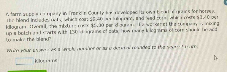 a farm supply company in franklin county has developed its own blend of grains for horses. the blend includes oats, which cost $9.40 per kilogram, and feed corn, which costs $3.40 per kilogram. overall, the mixture costs $5.80 per kilogram. if a worker at the company is mixing up a batch and starts with 130 kilograms of oats, how many kilograms of corn should he add to make the blend? write your answer as a whole number or as a decimal rounded to the nearest tenth. kilograms