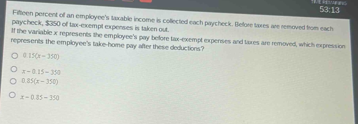 fifteen percent of an employees taxable income is collected each paycheck. before taxes are removed from each paycheck, $350 of tax - exempt expenses is taken out. if the variable x represents the employees pay before tax - exempt expenses and taxes are removed, which expression represents the employees take - home pay after these deductions? 0.15(x - 350) x - 0.15 - 350 0.85(x - 350) x - 0.85 - 350