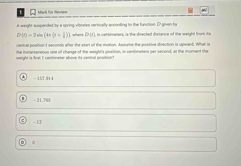 1 mark for review a weight suspended by a spring vibrates vertically according to the function d given by d(t)=2sin(4π(t + 1/8)), where d(t), in centimeters, is the directed distance of the weight from its central position t seconds after the start of the motion. assume the positive direction is upward. what is the instantaneous rate of change of the weights position, in centimeters per second, at the moment the weight is first 1 centimeter above its central position? a -157.914 b -21.765 c -12 d 0