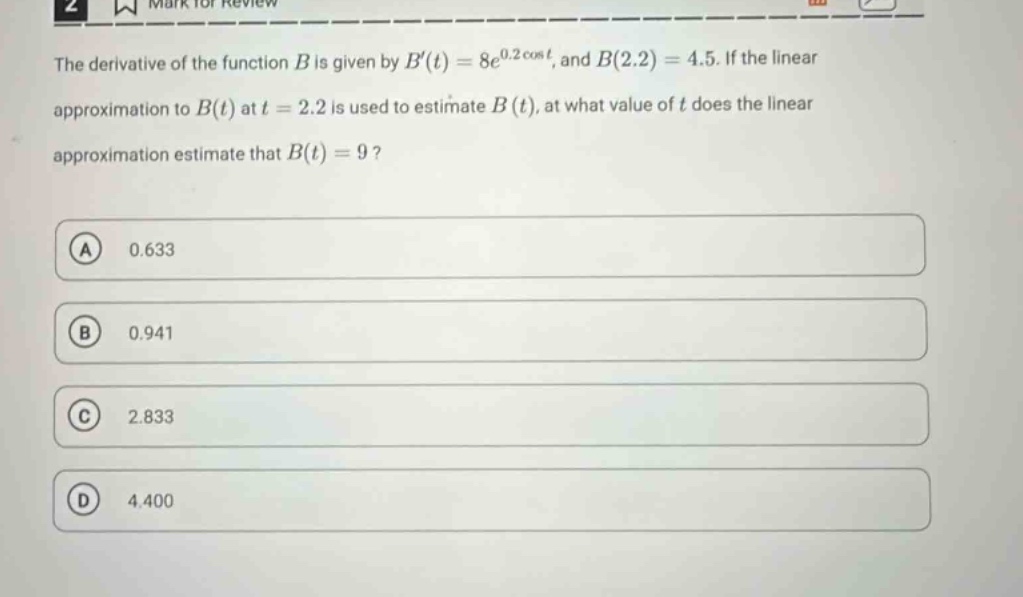 the derivative of the function b is given by b(t)=8e^{0.2cos t}, and b(2.2)=4.5. if the linear approximation to b(t) at t = 2.2 is used to estimate b(t), at what value of t does the linear approximation estimate that b(t)=9?\na 0.633\nb 0.941\nc 2.833\nd 4.400