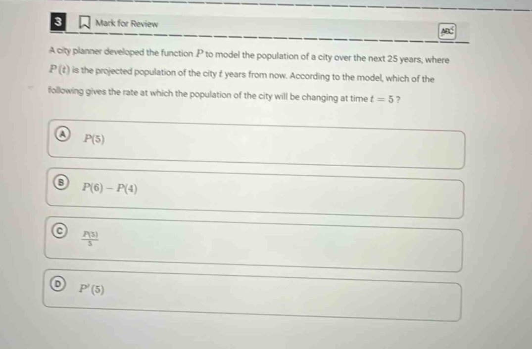 3 mark for review a city planner developed the function p to model the population of a city over the next 25 years, where p(t) is the projected population of the city t years from now. according to the model, which of the following gives the rate at which the population of the city will be changing at time t = 5? a p(5) b p(6) - p(4) c p(5)/5 d p(5)