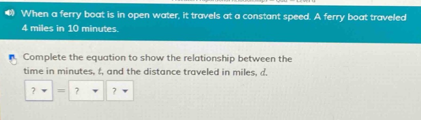 when a ferry boat is in open water, it travels at a constant speed. a ferry boat traveled 4 miles in 10 minutes. complete the equation to show the relationship between the time in minutes, t, and the distance traveled in miles, d.