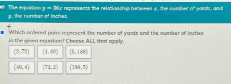 the equation y = 36x represents the relationship between x, the number of yards, and y, the number of inches. which ordered pairs represent the number of yards and the number of inches in the given equation? choose all that apply. (2,72) (4,40) (5,180) (40,4) (72,2) (180,5)