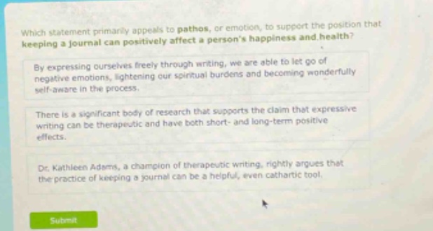 which statement primarily appeals to pathos, or emotion, to support the position that keeping a journal can positively affect a person’s happiness and health? by expressing ourselves freely through writing, we are able to let go of negative emotions, lightening our spiritual burdens and becoming wonderfully self - aware in the process. there is a significant body of research that supports the claim that expressive writing can be therapeutic and have both short - and long - term positive effects. dr. kathleen adams, a champion of therapeutic writing, rightly argues that the practice of keeping a journal can be a helpful, even cathartic tool.