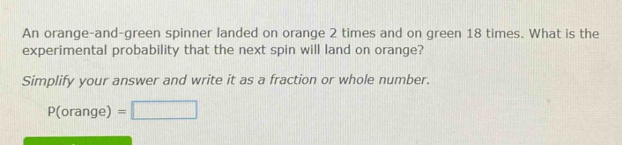 an orange - and - green spinner landed on orange 2 times and on green 18 times. what is the experimental probability that the next spin will land on orange? simplify your answer and write it as a fraction or whole number. p(orange) =
